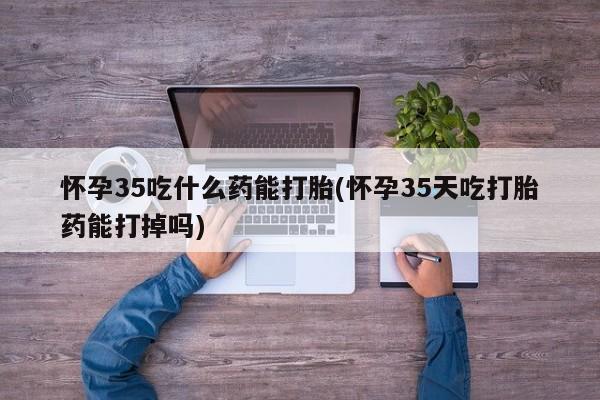 米非米索微信怀孕35吃什么药能打胎(怀孕35天吃打胎药能打掉吗)