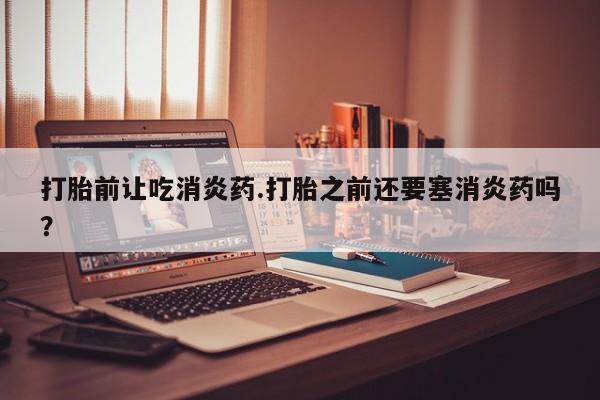 米非米索微信打胎前让吃消炎药.打胎之前还要塞消炎药吗？