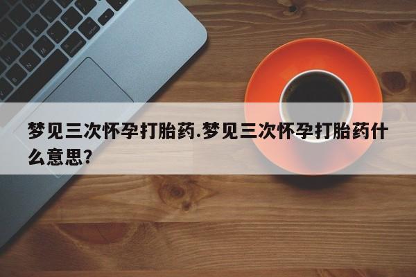 米非米索微信梦见三次怀孕打胎药.梦见三次怀孕打胎药什么意思？