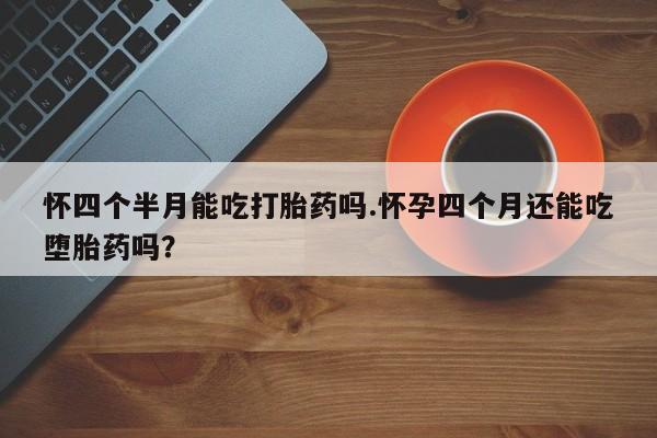 米非米索微信怀四个半月能吃打胎药吗.怀孕四个月还能吃堕胎药吗？