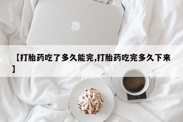 米非米索微信【打胎药吃了多久能完,打胎药吃完多久下来】