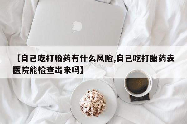 米非米索微信【自己吃打胎药有什么风险,自己吃打胎药去医院能检查出来吗】