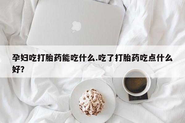 米非米索微信孕妇吃打胎药能吃什么.吃了打胎药吃点什么好？