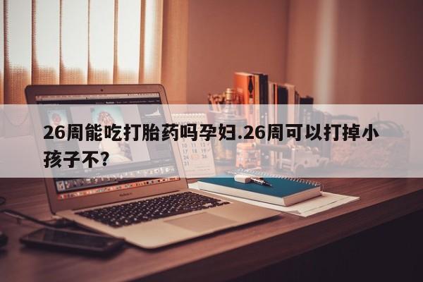 米非米索微信26周能吃打胎药吗孕妇.26周可以打掉小孩子不？