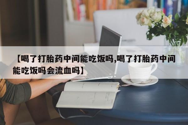 米非米索微信【喝了打胎药中间能吃饭吗,喝了打胎药中间能吃饭吗会流血吗】