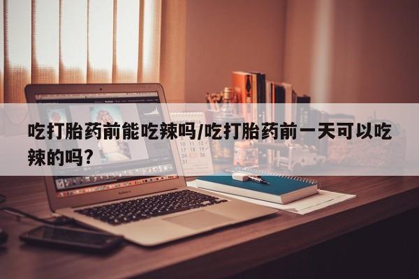 米非米索微信吃打胎药前能吃辣吗/吃打胎药前一天可以吃辣的吗?