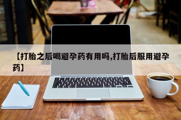 米非米索微信【打胎之后喝避孕药有用吗,打胎后服用避孕药】