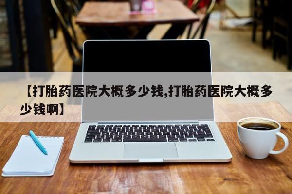 米非米索微信【打胎药医院大概多少钱,打胎药医院大概多少钱啊】