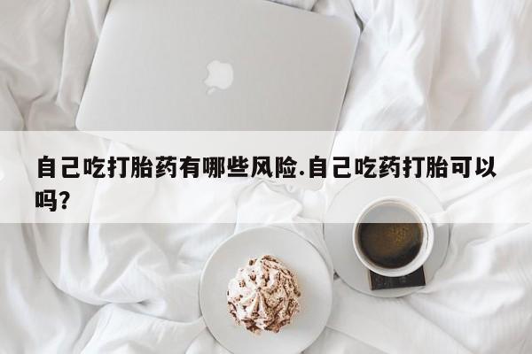 米非米索微信自己吃打胎药有哪些风险.自己吃药打胎可以吗？