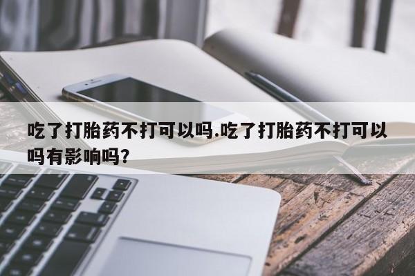 米非米索微信吃了打胎药不打可以吗.吃了打胎药不打可以吗有影响吗？