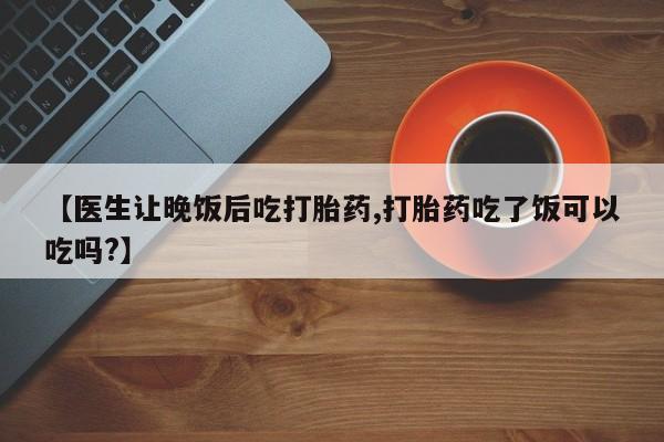 米非米索微信【医生让晚饭后吃打胎药,打胎药吃了饭可以吃吗?】