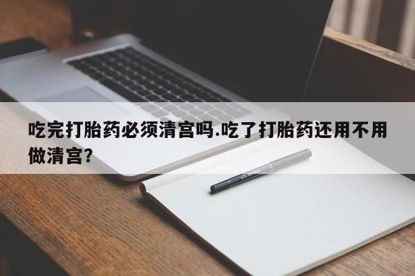 米非米索微信吃完打胎药必须清宫吗.吃了打胎药还用不用做清宫？