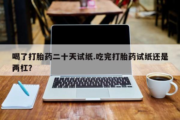 米非米索微信喝了打胎药二十天试纸.吃完打胎药试纸还是两杠？