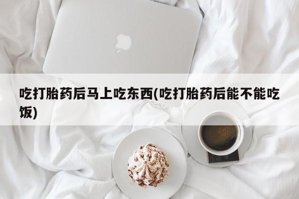 米非米索微信吃打胎药后马上吃东西(吃打胎药后能不能吃饭)