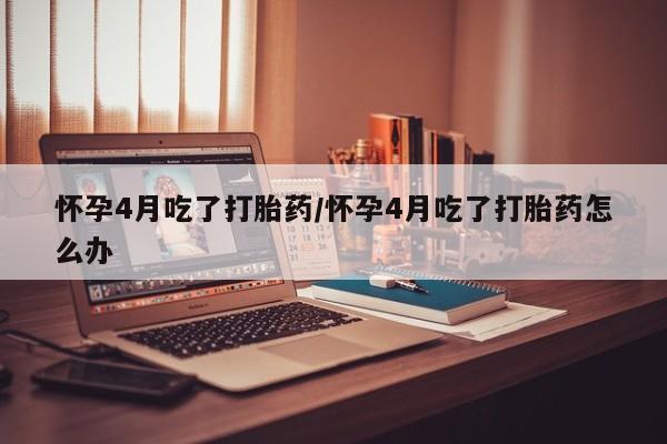 米非米索微信怀孕4月吃了打胎药/怀孕4月吃了打胎药怎么办