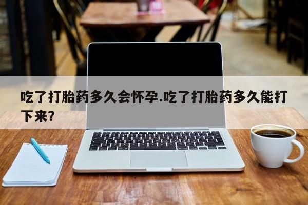 米非米索微信吃了打胎药多久会怀孕.吃了打胎药多久能打下来？