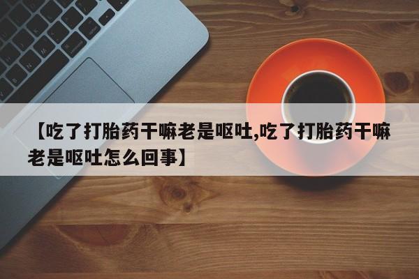 米非米索微信【吃了打胎药干嘛老是呕吐,吃了打胎药干嘛老是呕吐怎么回事】