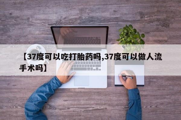 米非米索微信【37度可以吃打胎药吗,37度可以做人流手术吗】