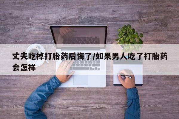 米非米索微信丈夫吃掉打胎药后悔了/如果男人吃了打胎药会怎样