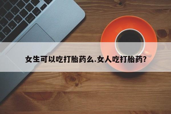 米非米索微信女生可以吃打胎药么.女人吃打胎药？