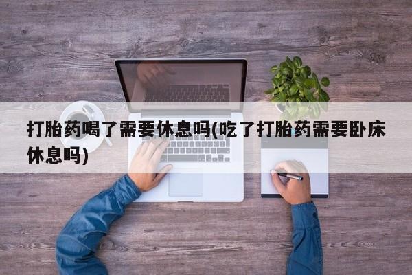 米非米索微信打胎药喝了需要休息吗(吃了打胎药需要卧床休息吗)