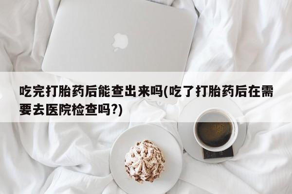 米非米索微信吃完打胎药后能查出来吗(吃了打胎药后在需要去医院检查吗?)