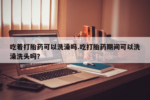 米非米索微信吃着打胎药可以洗澡吗.吃打胎药期间可以洗澡洗头吗？
