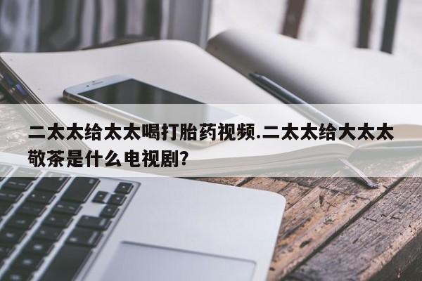 米非米索微信二太太给太太喝打胎药视频.二太太给大太太敬茶是什么电视剧？