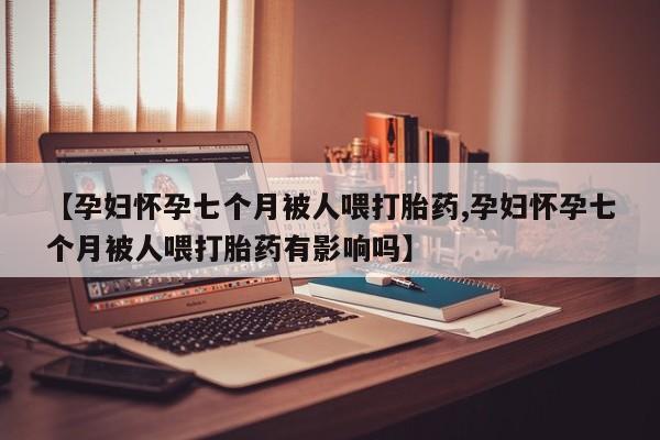 米非米索微信【孕妇怀孕七个月被人喂打胎药,孕妇怀孕七个月被人喂打胎药有影响吗】