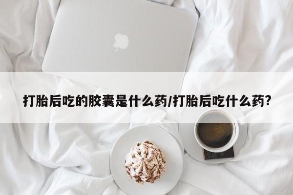 米非米索微信打胎后吃的胶囊是什么药/打胎后吃什么药?
