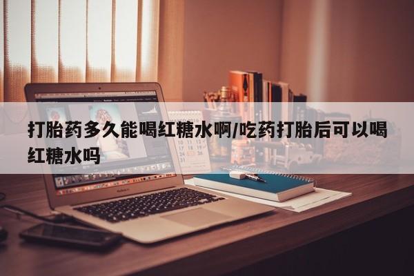 米非米索微信打胎药多久能喝红糖水啊/吃药打胎后可以喝红糖水吗