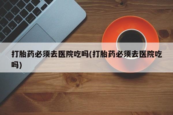 米非米索微信打胎药必须去医院吃吗(打胎药必须去医院吃吗)