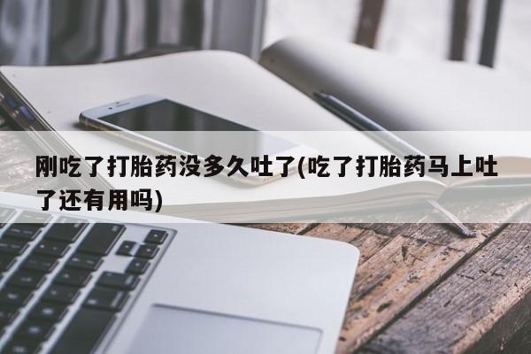 米非米索微信刚吃了打胎药没多久吐了(吃了打胎药马上吐了还有用吗)