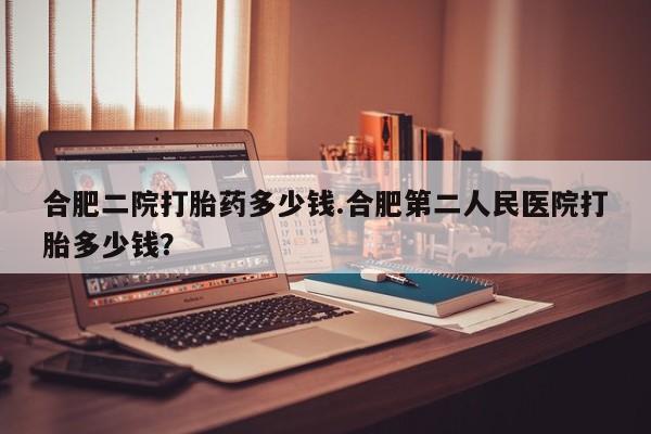 米非米索微信合肥二院打胎药多少钱.合肥第二人民医院打胎多少钱？