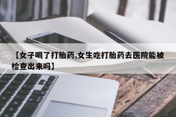 米非米索微信【女子喝了打胎药,女生吃打胎药去医院能被检查出来吗】