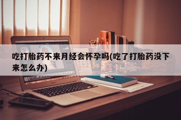 米非米索微信吃打胎药不来月经会怀孕吗(吃了打胎药没下来怎么办)