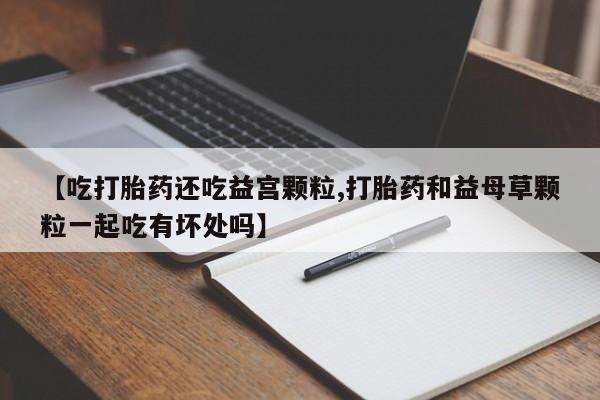 米非米索微信【吃打胎药还吃益宫颗粒,打胎药和益母草颗粒一起吃有坏处吗】