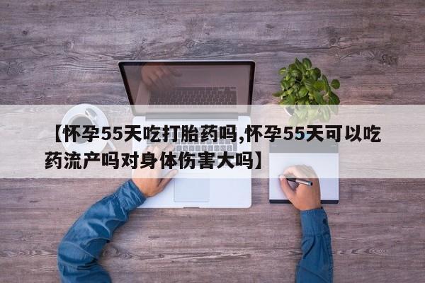 米非米索微信【怀孕55天吃打胎药吗,怀孕55天可以吃药流产吗对身体伤害大吗】