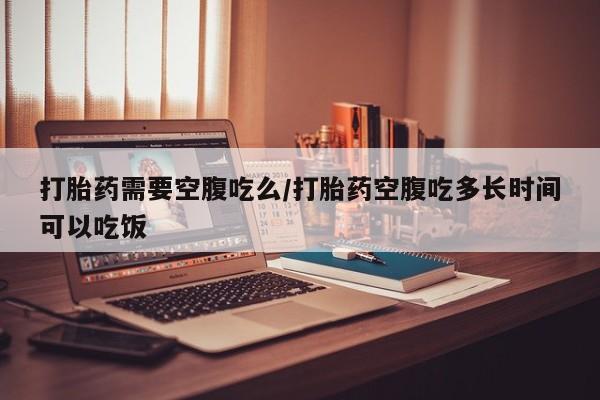 米非米索微信打胎药需要空腹吃么/打胎药空腹吃多长时间可以吃饭