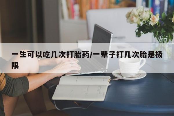米非米索微信一生可以吃几次打胎药/一辈子打几次胎是极限