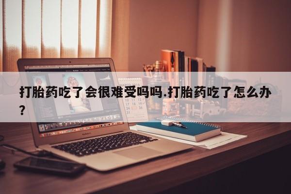 米非米索微信打胎药吃了会很难受吗吗.打胎药吃了怎么办？