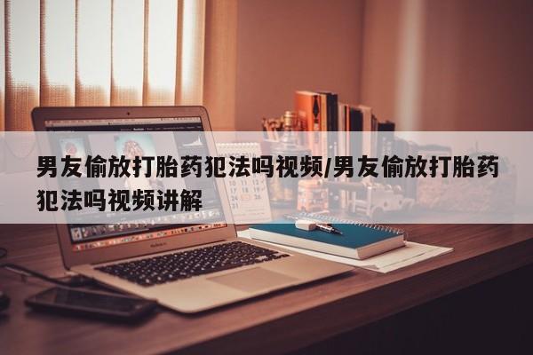 米非米索微信男友偷放打胎药犯法吗视频/男友偷放打胎药犯法吗视频讲解