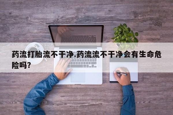 米非米索微信药流打胎流不干净.药流流不干净会有生命危险吗？