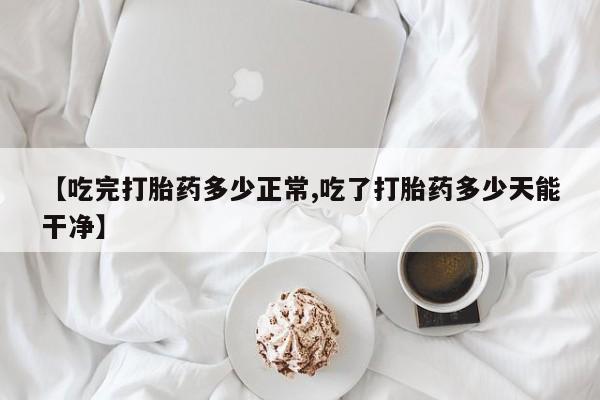 米非米索微信【吃完打胎药多少正常,吃了打胎药多少天能干净】