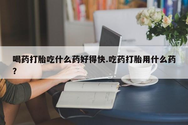 米非米索微信喝药打胎吃什么药好得快.吃药打胎用什么药？