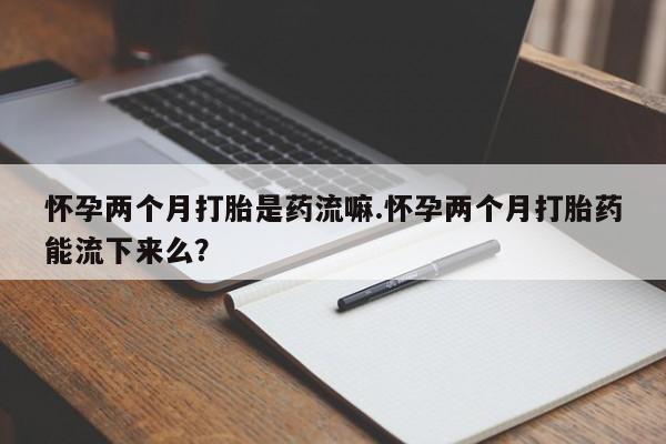 米非米索微信怀孕两个月打胎是药流嘛.怀孕两个月打胎药能流下来么？