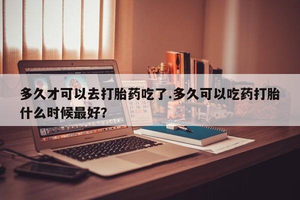 米非米索微信多久才可以去打胎药吃了.多久可以吃药打胎什么时候最好？