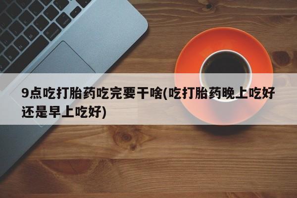 米非米索微信9点吃打胎药吃完要干啥(吃打胎药晚上吃好还是早上吃好)