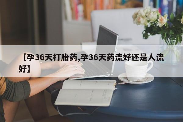 米非米索微信【孕36天打胎药,孕36天药流好还是人流好】