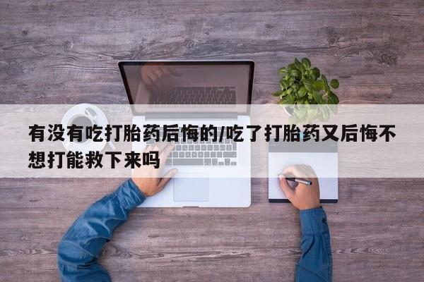 米非米索微信有没有吃打胎药后悔的/吃了打胎药又后悔不想打能救下来吗